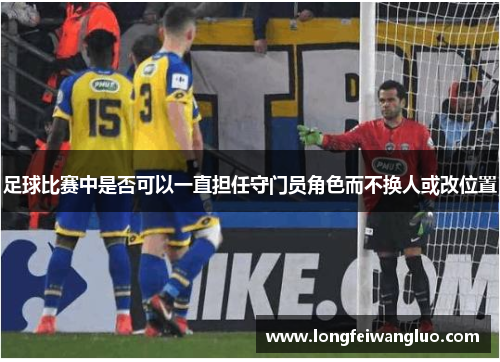 足球比赛中是否可以一直担任守门员角色而不换人或改位置